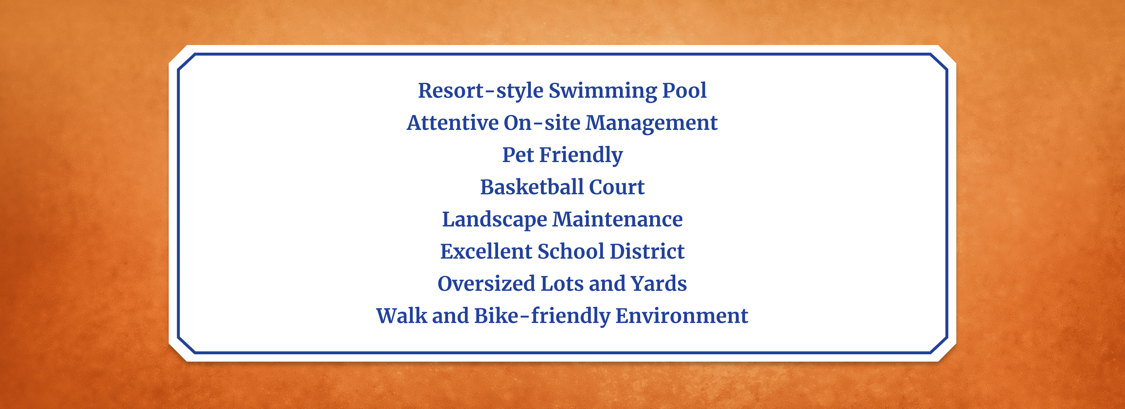 Resort-style Swimming Pool     Attentive On-site Management     Pet Friendly     Basketball Court     Landscape Maintenance     Excellent School District     Oversized Lots and Yards     Walk and Bike-friendly Environment